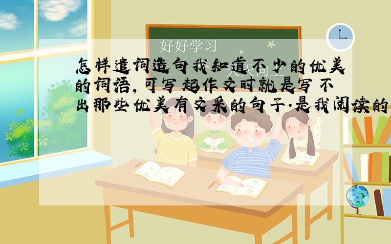 怎样遣词造句我知道不少的优美的词语,可写起作文时就是写不出那些优美有文采的句子.是我阅读的文章少吗?