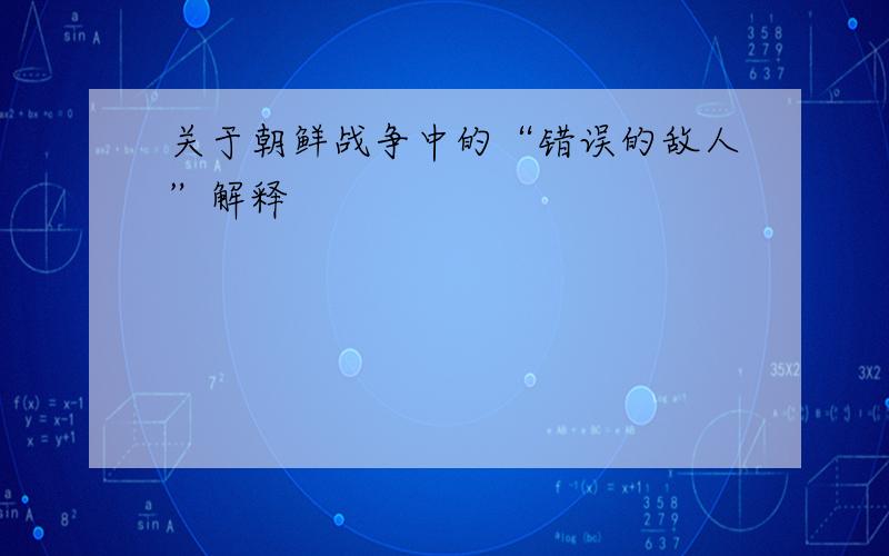 关于朝鲜战争中的“错误的敌人”解释