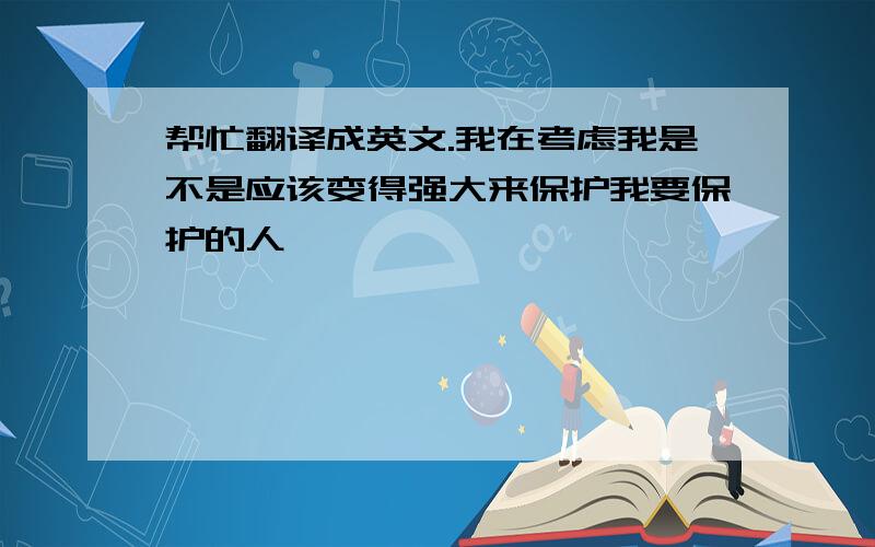 帮忙翻译成英文.我在考虑我是不是应该变得强大来保护我要保护的人