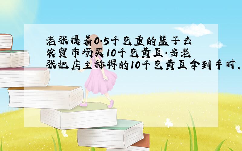 老张提着0.5千克重的篮子去农贸市场买10千克黄豆.当老张把店主称得的10千克黄豆拿到手时,感觉少了许多,于是让店主把篮