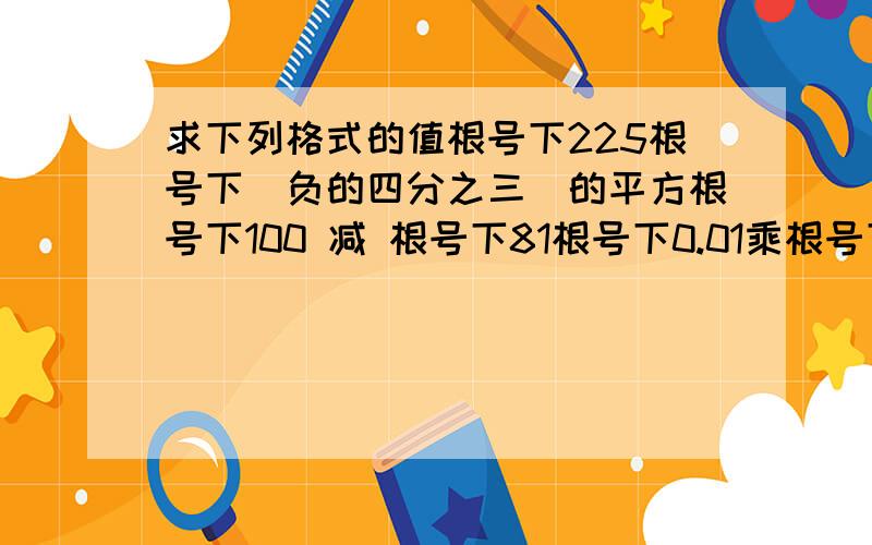 求下列格式的值根号下225根号下（负的四分之三）的平方根号下100 减 根号下81根号下0.01乘根号下90000