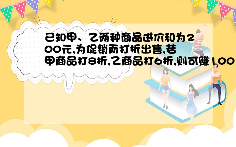 已知甲、乙两种商品进价和为200元,为促销而打折出售,若甲商品打8折,乙商品打6折,则可赚100元；……