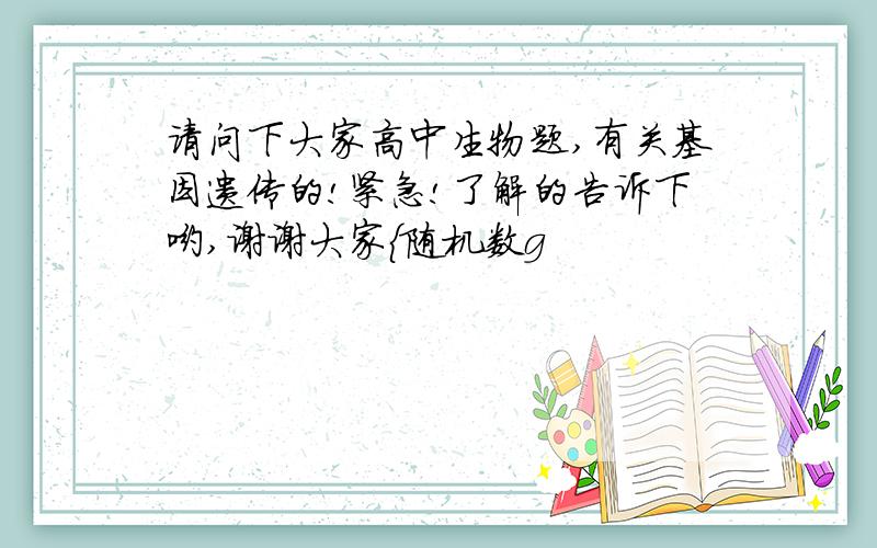 请问下大家高中生物题,有关基因遗传的!紧急!了解的告诉下哟,谢谢大家{随机数g