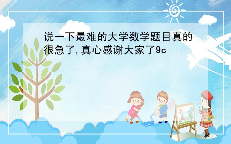 说一下最难的大学数学题目真的很急了,真心感谢大家了9c