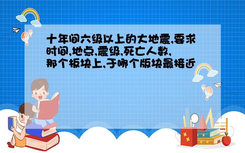 十年间六级以上的大地震,要求时间,地点,震级,死亡人数,那个板块上,于哪个版块最接近