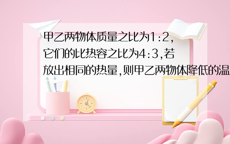 甲乙两物体质量之比为1:2,它们的比热容之比为4:3,若放出相同的热量,则甲乙两物体降低的温度之比为____