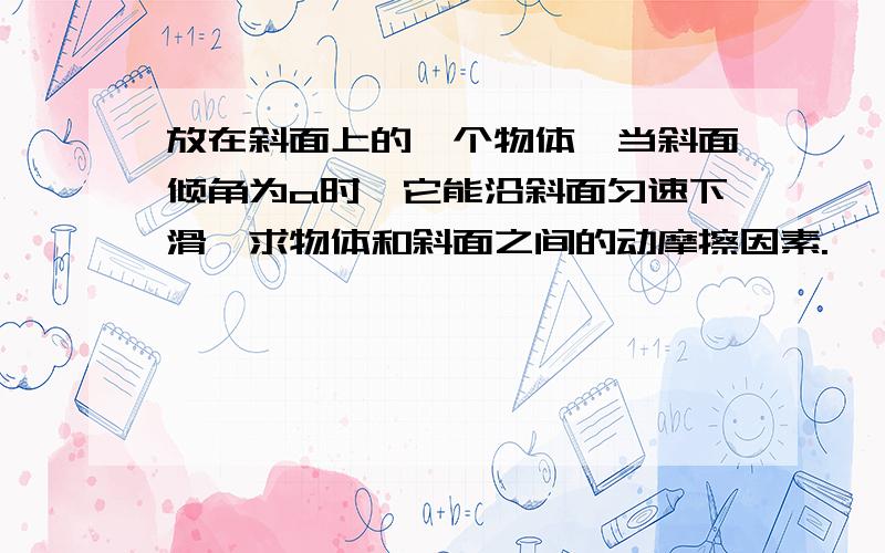 放在斜面上的一个物体,当斜面倾角为a时,它能沿斜面匀速下滑,求物体和斜面之间的动摩擦因素.