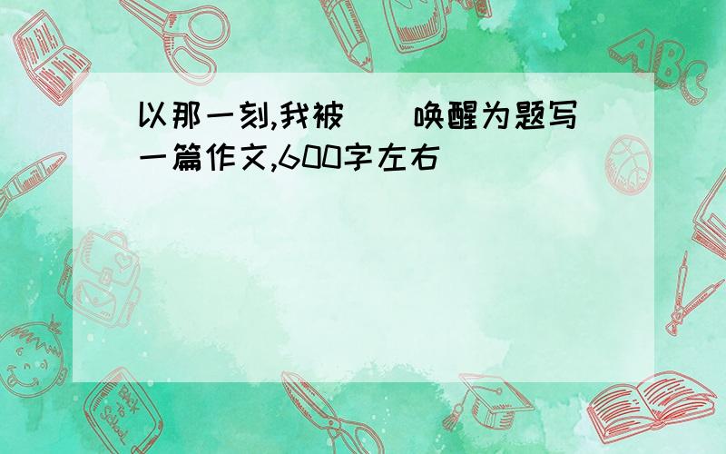 以那一刻,我被__唤醒为题写一篇作文,600字左右