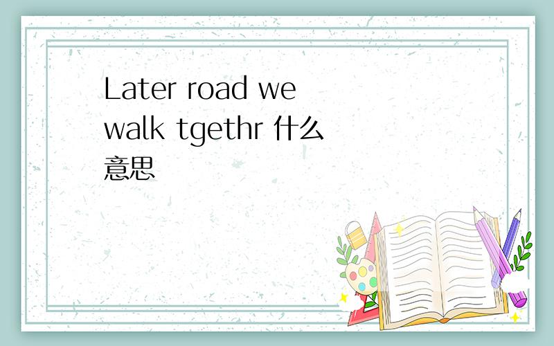 Later road we walk tgethr 什么意思