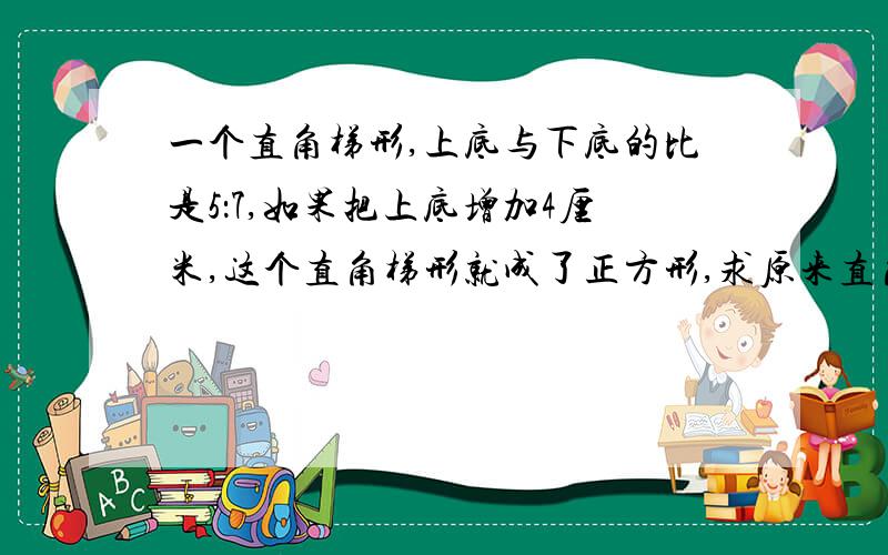 一个直角梯形,上底与下底的比是5：7,如果把上底增加4厘米,这个直角梯形就成了正方形,求原来直角梯形的