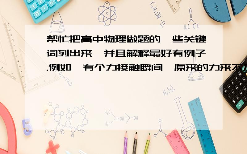 帮忙把高中物理做题的一些关键词列出来,并且解释最好有例子.例如,有个力接触瞬间,原来的力来不及改变,所以受力为施加的力?