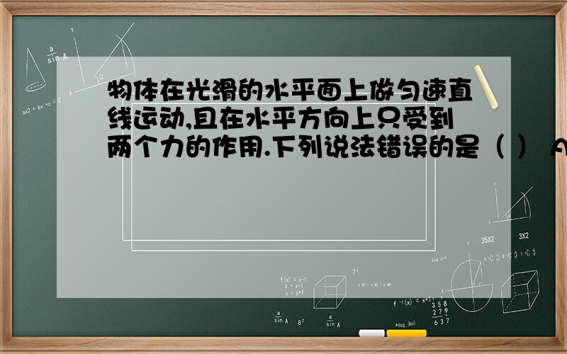 物体在光滑的水平面上做匀速直线运动,且在水平方向上只受到两个力的作用.下列说法错误的是（ ） A.这两个力一定是平衡力