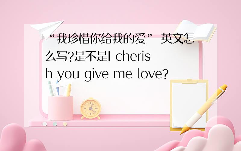 “我珍惜你给我的爱” 英文怎么写?是不是I cherish you give me love?