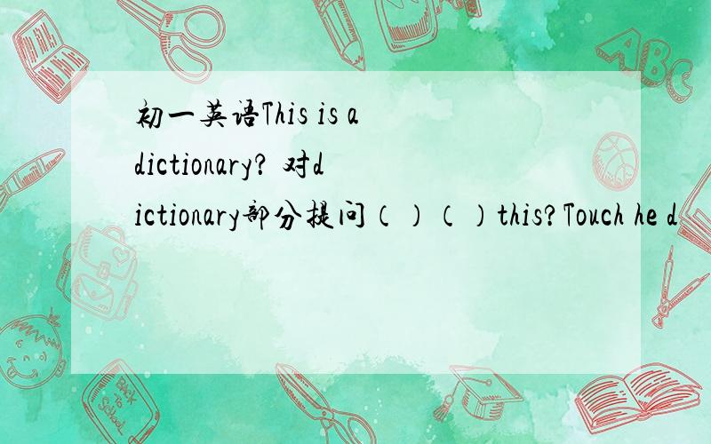 初一英语This is a dictionary？ 对dictionary部分提问（）（）this?Touch he d