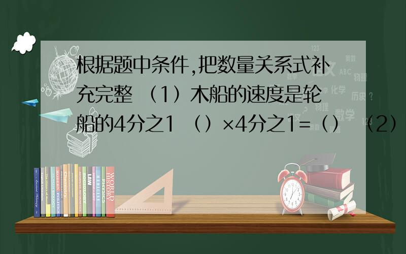 根据题中条件,把数量关系式补充完整 （1）木船的速度是轮船的4分之1 （）×4分之1=（） （2）一条路已修