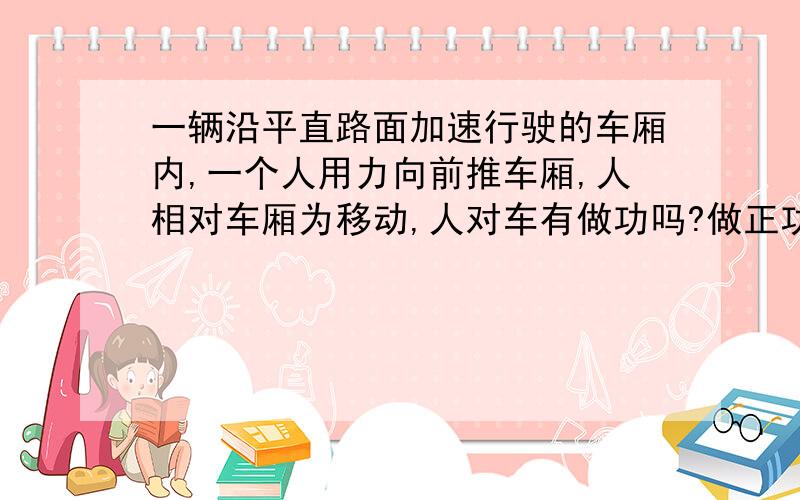 一辆沿平直路面加速行驶的车厢内,一个人用力向前推车厢,人相对车厢为移动,人对车有做功吗?做正功还负功