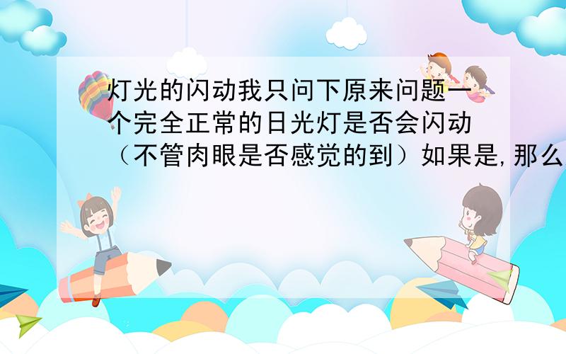 灯光的闪动我只问下原来问题一个完全正常的日光灯是否会闪动（不管肉眼是否感觉的到）如果是,那么这种闪动是指的灯光亮度变化还