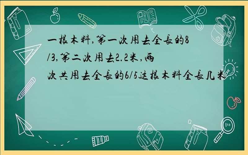 一根木料,第一次用去全长的8/3,第二次用去2.2米,两次共用去全长的6/5这根木料全长几米