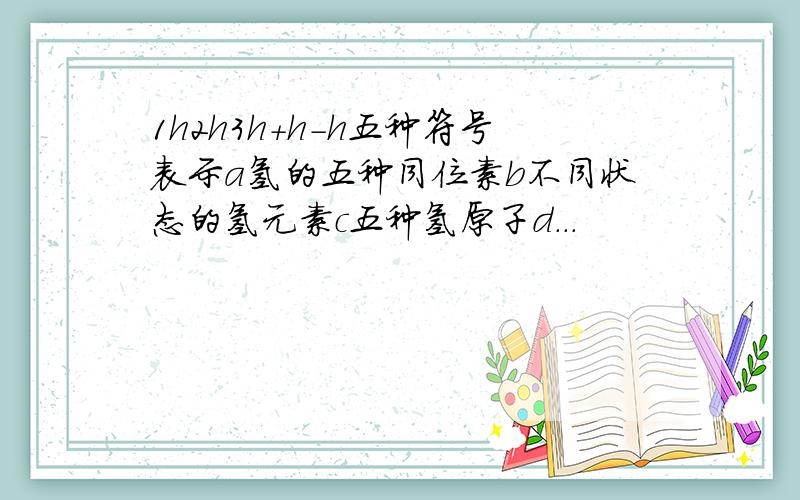 1h2h3h＋h－h五种符号表示a氢的五种同位素b不同状态的氢元素c五种氢原子d...