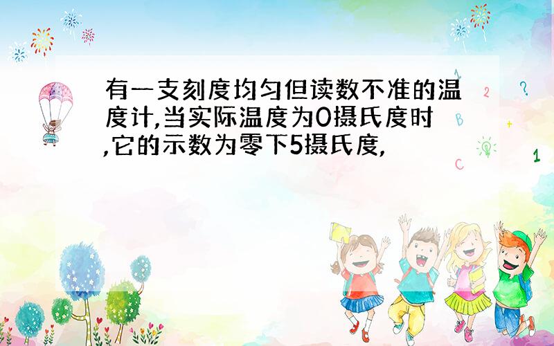 有一支刻度均匀但读数不准的温度计,当实际温度为0摄氏度时,它的示数为零下5摄氏度,