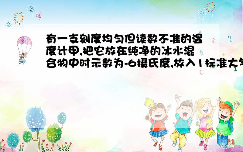 有一支刻度均匀但读数不准的温度计甲,把它放在纯净的冰水混合物中时示数为-6摄氏度,放入1标准大气压下的沸水的纯水中示数为