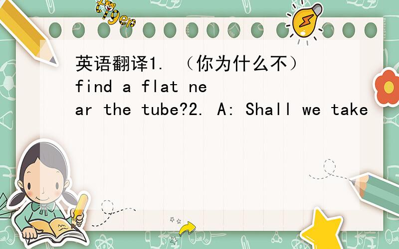 英语翻译1. （你为什么不）find a flat near the tube?2. A: Shall we take