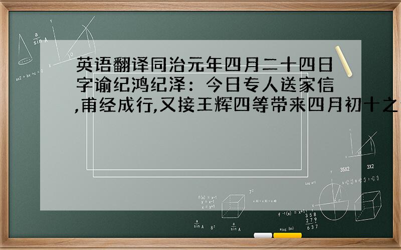 英语翻译同治元年四月二十四日字谕纪鸿纪泽：今日专人送家信,甫经成行,又接王辉四等带来四月初十之信.尔与澄叔各一件,藉悉一