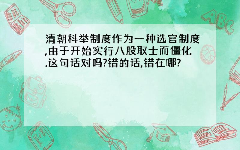 清朝科举制度作为一种选官制度,由于开始实行八股取士而僵化.这句话对吗?错的话,错在哪?