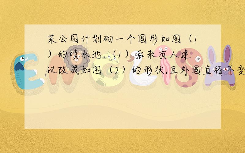 某公园计划砌一个圆形如图（1）的喷水池.（1）后来有人建议改成如图（2）的形状,且外圆直径不变,只是担