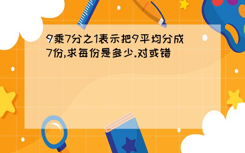 9乘7分之1表示把9平均分成7份,求每份是多少.对或错