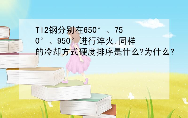 T12钢分别在650°、750°、950°进行淬火,同样的冷却方式硬度排序是什么?为什么?