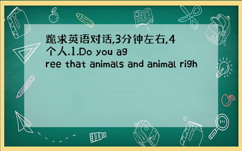 跪求英语对话,3分钟左右,4个人.1.Do you agree that animals and animal righ