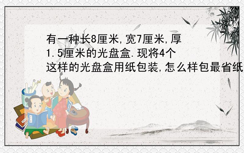 有一种长8厘米,宽7厘米,厚1.5厘米的光盘盒.现将4个这样的光盘盒用纸包装,怎么样包最省纸?至少需多少平方厘米的包装纸