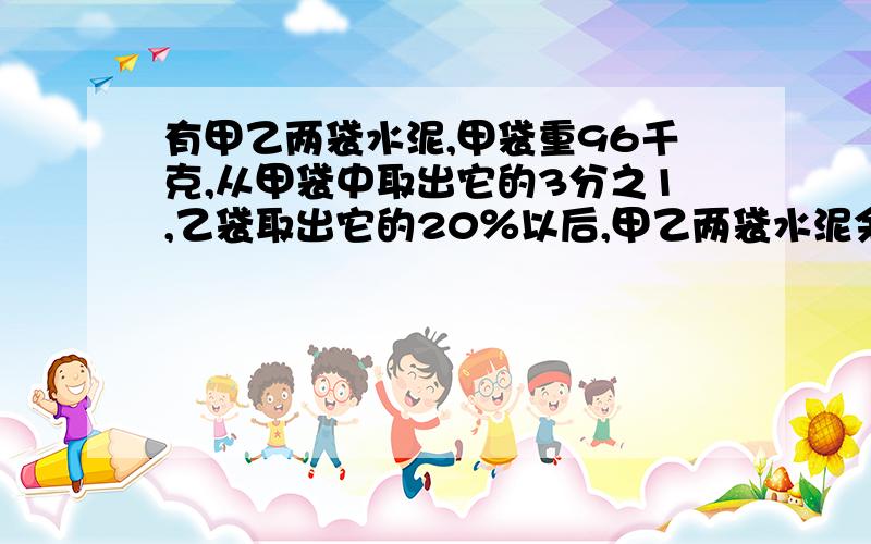 有甲乙两袋水泥,甲袋重96千克,从甲袋中取出它的3分之1,乙袋取出它的20％以后,甲乙两袋水泥余下的质量的比是4:3.乙