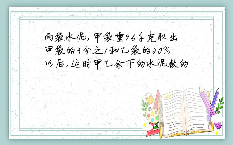 两袋水泥,甲袋重96千克取出甲袋的3分之1和乙袋的20%以后,这时甲乙余下的水泥数的