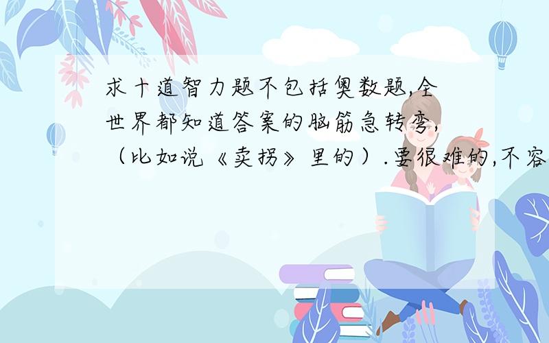 求十道智力题不包括奥数题,全世界都知道答案的脑筋急转弯,（比如说《卖拐》里的）.要很难的,不容易猜出来的,让别人知道答案