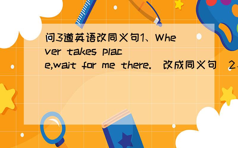 问3道英语改同义句1、Whever takes place,wait for me there.(改成同义句）2、Thi