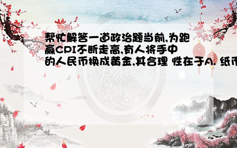 帮忙解答一道政治题当前,为跑赢CPI不断走高,有人将手中的人民币换成黄金,其合理 性在于A. 纸币只是价值符号,黄金是一