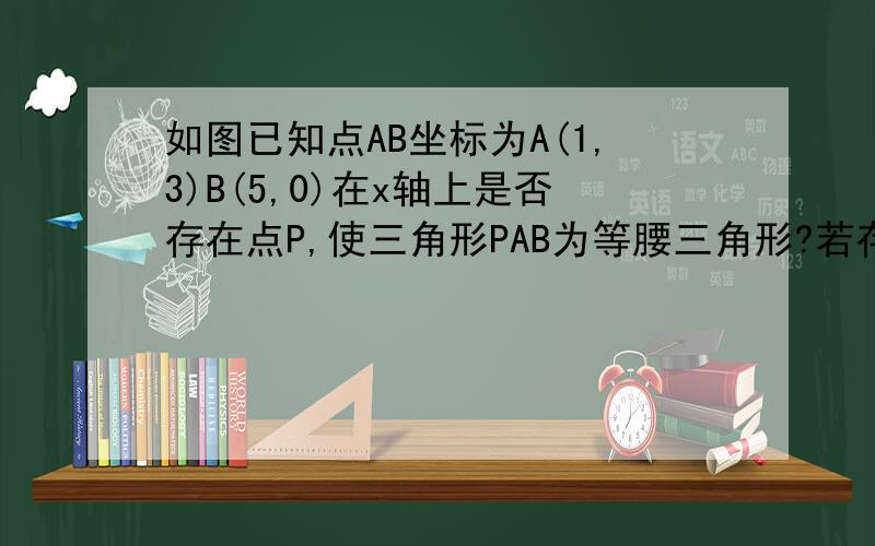 如图已知点AB坐标为A(1,3)B(5,0)在x轴上是否存在点P,使三角形PAB为等腰三角形?若存在请证明、若不存在 请