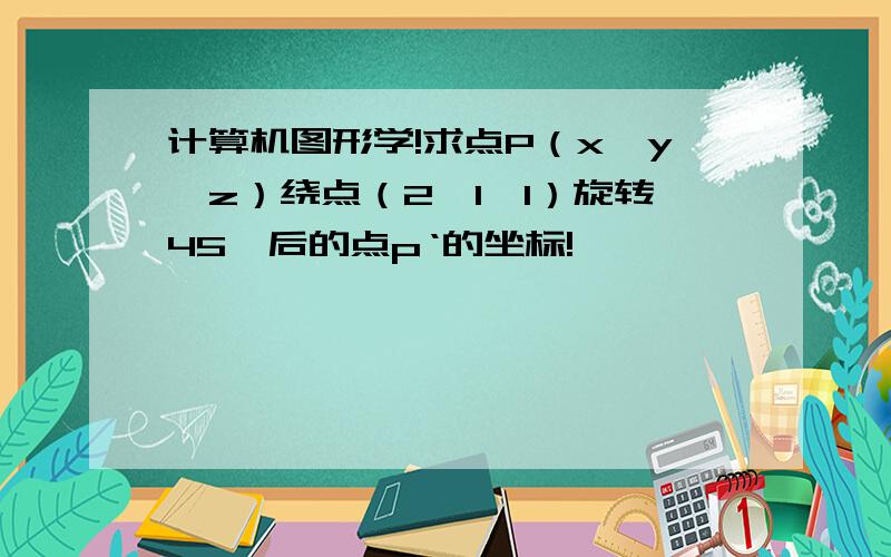 计算机图形学!求点P（x,y,z）绕点（2,1,1）旋转45°后的点p‘的坐标!