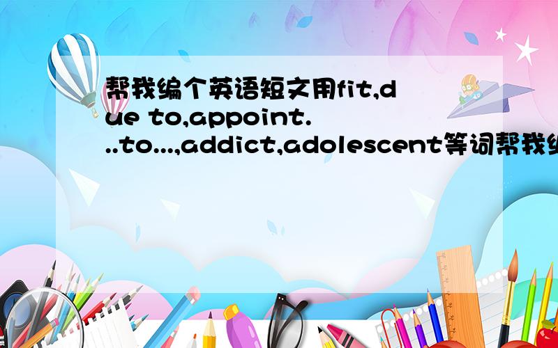 帮我编个英语短文用fit,due to,appoint...to...,addict,adolescent等词帮我编个短