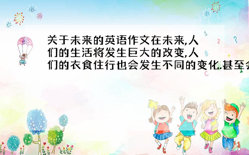 关于未来的英语作文在未来,人们的生活将发生巨大的改变,人们的衣食住行也会发生不同的变化.甚至会有机器人来帮助人类,请以此