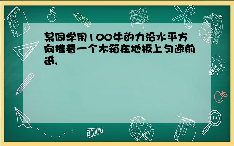 某同学用100牛的力沿水平方向推着一个木箱在地板上匀速前进,