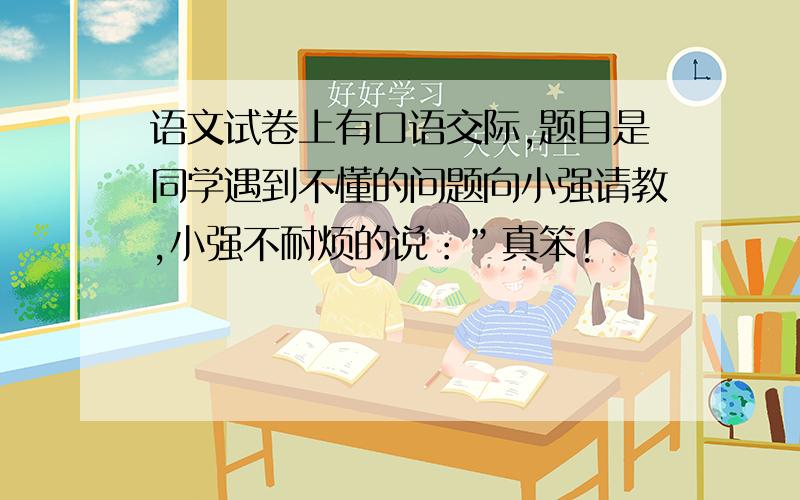 语文试卷上有口语交际,题目是同学遇到不懂的问题向小强请教,小强不耐烦的说：”真笨!