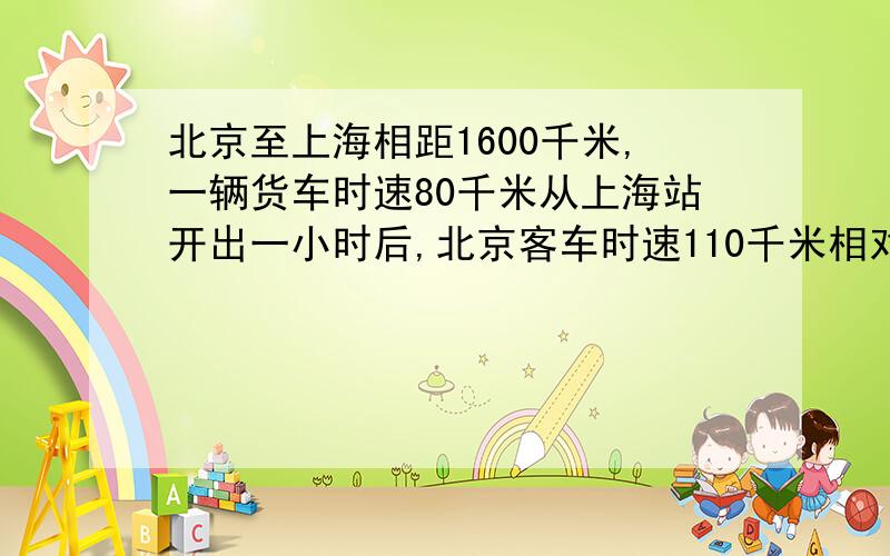 北京至上海相距1600千米,一辆货车时速80千米从上海站开出一小时后,北京客车时速110千米相对开出,