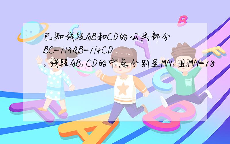 已知线段AB和CD的公共部分BC=1／3AB=1／4CD,线段AB,CD的中点分别是MN,且MN=18