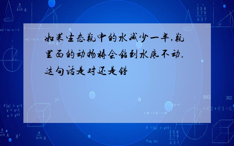 如果生态瓶中的水减少一半,瓶里面的动物将会钻到水底不动.这句话是对还是错