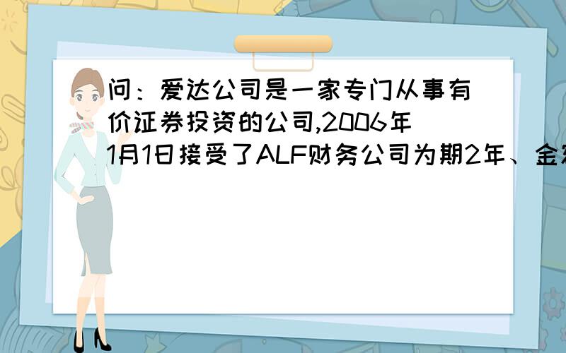 问：爱达公司是一家专门从事有价证券投资的公司,2006年1月1日接受了ALF财务公司为期2年、金额为1亿美元的投资委托.