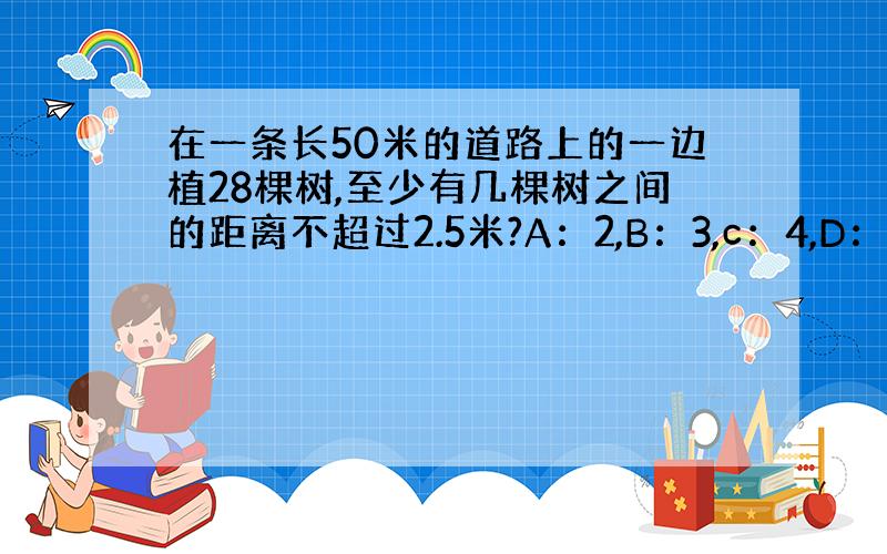 在一条长50米的道路上的一边植28棵树,至少有几棵树之间的距离不超过2.5米?A：2,B：3,c：4,D：7