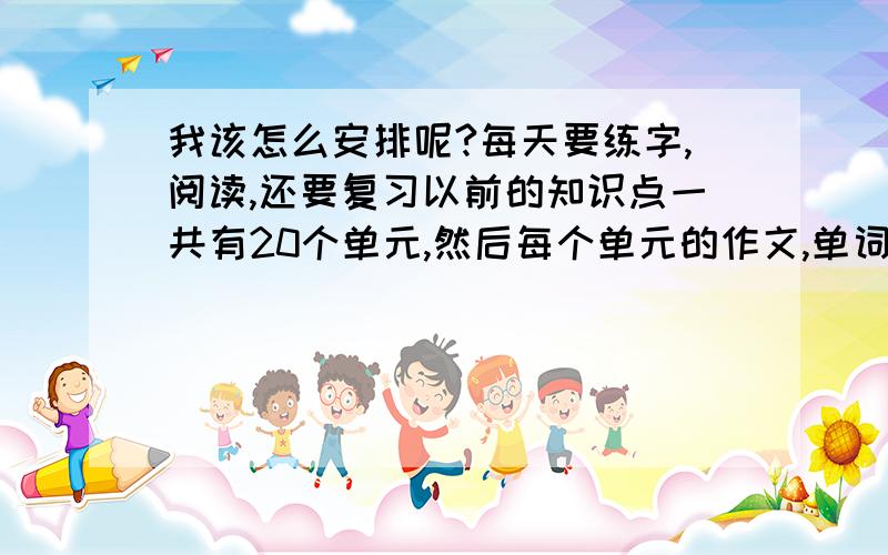 我该怎么安排呢?每天要练字,阅读,还要复习以前的知识点一共有20个单元,然后每个单元的作文,单词,还要背短文,还想记新单